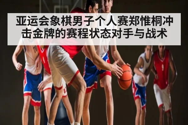 亚运会象棋男子个人赛郑惟桐冲击金牌的赛程状态对手与战术（XC SPORTS）