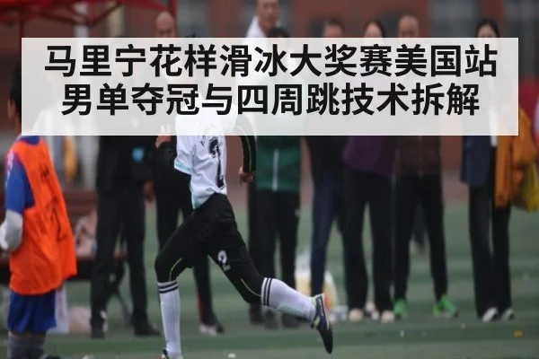 马里宁花样滑冰大奖赛美国站男单夺冠与四周跳技术拆解 - XC SPORTS